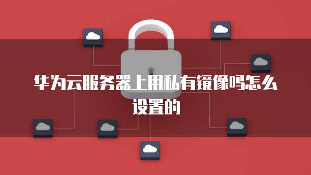 华为云服务器上用私有镜像吗怎么设置的