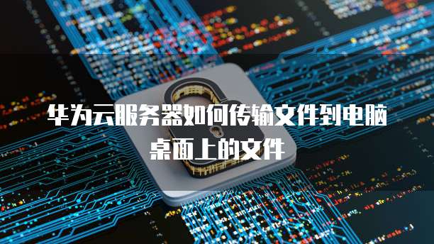 华为云服务器如何传输文件到电脑桌面上的文件