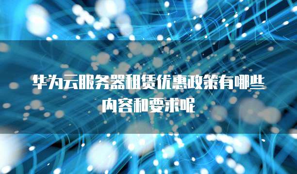 华为云服务器租赁优惠政策有哪些内容和要求呢