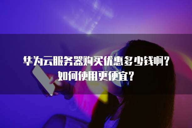 华为云服务器购买优惠多少钱啊？如何使用更便宜？