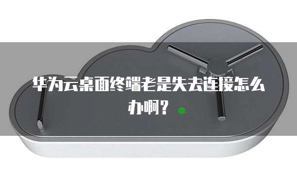 华为云桌面终端老是失去连接怎么办啊?