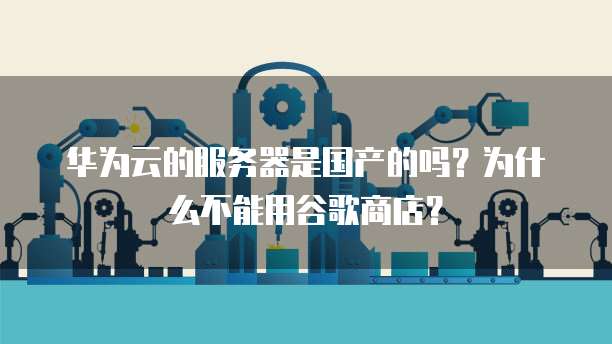 华为云的服务器是国产的吗?为什么不能用谷歌商店?