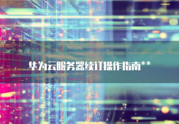 华为云服务器续订操作指南**