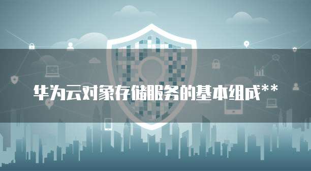 华为云对象存储服务的基本组成**