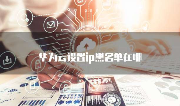 华为云设置ip黑名单在哪