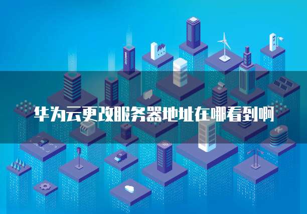 华为云更改服务器地址在哪看到啊