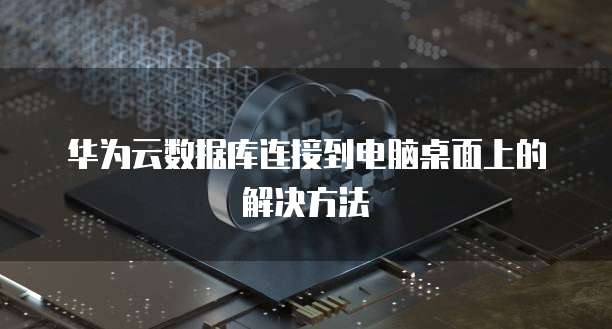 华为云数据库连接到电脑桌面上的解决方法