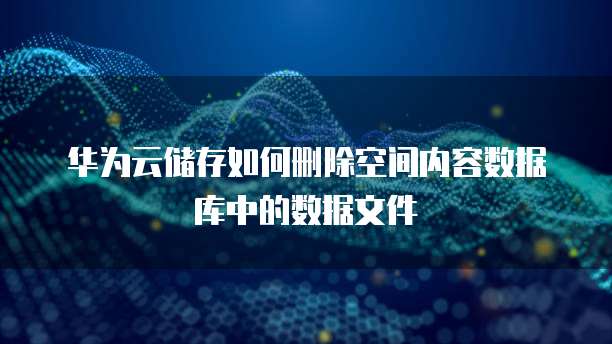 华为云储存如何删除空间内容数据库中的数据文件