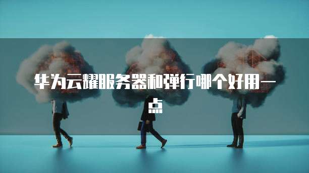 华为云耀服务器和弹行哪个好用一点