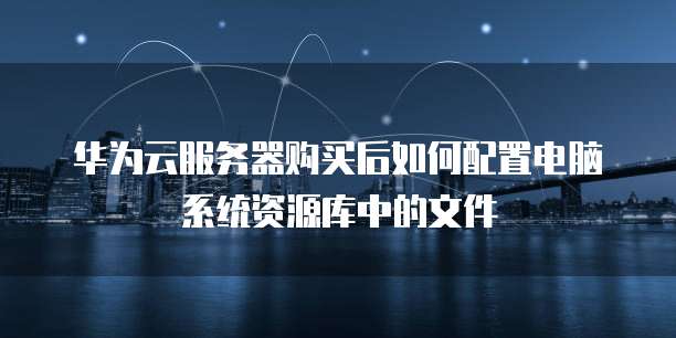 华为云服务器购买后如何配置电脑系统资源库中的文件