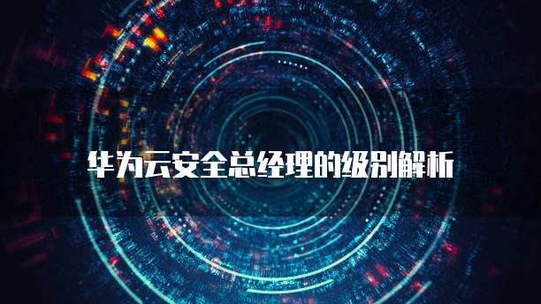 华为云安全总经理的级别解析