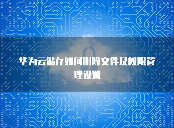 华为云储存如何删除文件及权限管理设置