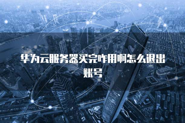 华为云服务器买完咋用啊怎么退出账号