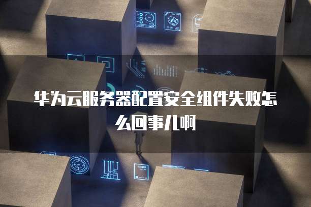华为云服务器配置安全组件失败怎么回事儿啊