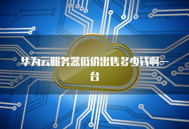 华为云服务器低价出售多少钱啊一台