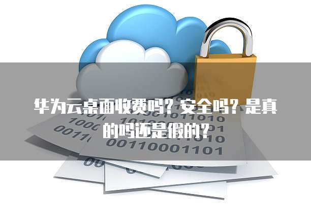 华为云桌面收费吗?安全吗?是真的吗还是假的?