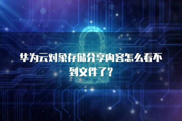 华为云对象存储分享内容怎么看不到文件了?