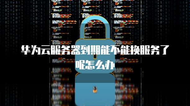 华为云服务器到期能不能换服务了呢怎么办