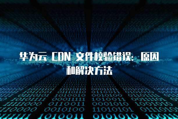 华为云 CDN 文件校验错误:原因和解决方法