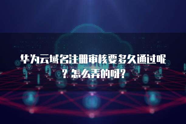 华为云域名注册审核要多久通过呢?怎么弄的呀?