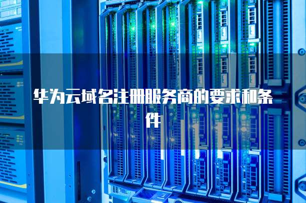 华为云域名注册服务商的要求和条件