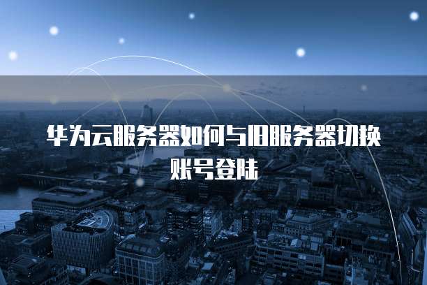 华为云服务器如何与旧服务器切换账号登陆