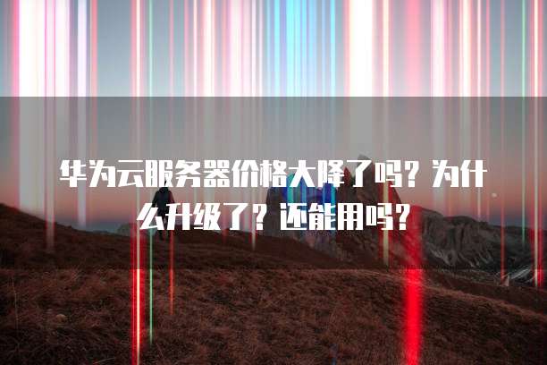 华为云服务器价格大降了吗?为什么升级了?还能用吗?