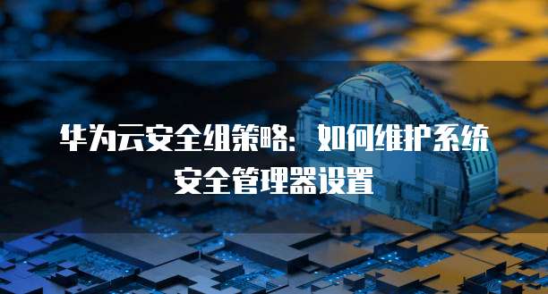 华为云安全组策略:如何维护系统安全管理器设置