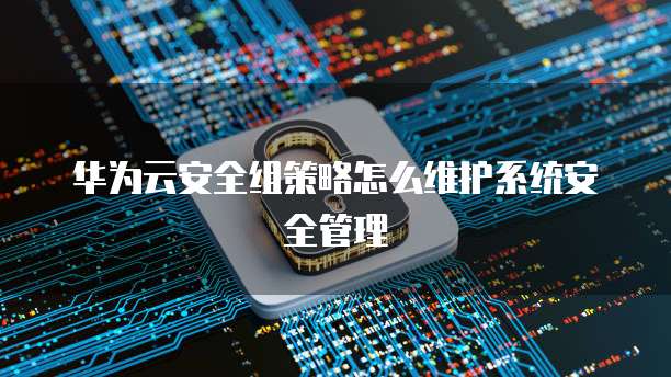 华为云安全组策略怎么维护系统安全管理
