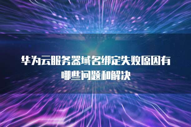 华为云服务器域名绑定失败原因有哪些问题和解决