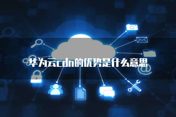 华为云cdn的优势是什么意思