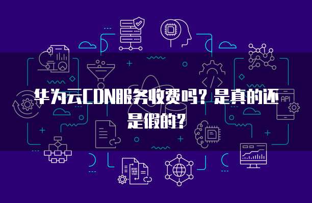 华为云CDN服务收费吗?是真的还是假的?