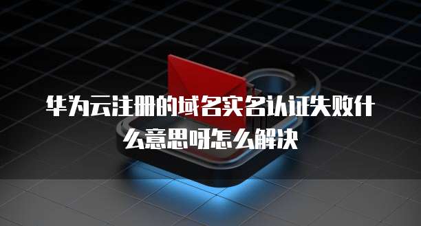 华为云注册的域名实名认证失败什么意思呀怎么解决