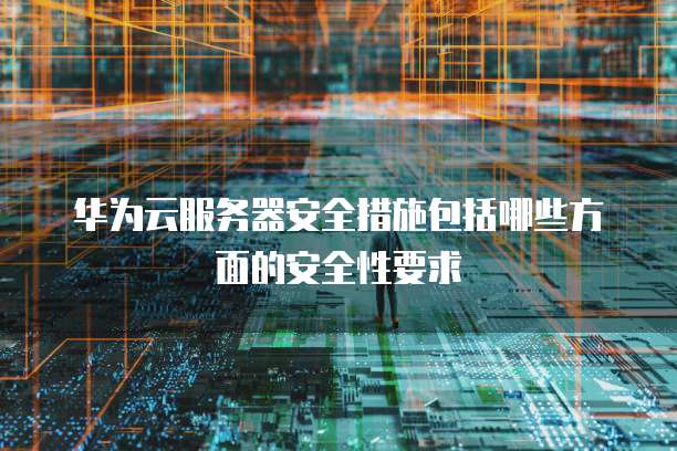 华为云服务器安全措施包括哪些方面的安全性要求