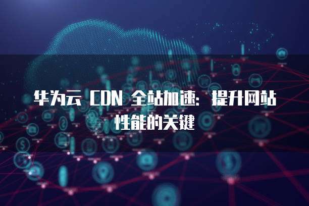 华为云 CDN 全站加速:提升网站性能的关键