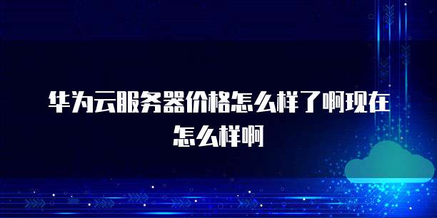 华为云服务器价格怎么样了啊现在怎么样啊