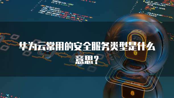 华为云常用的安全服务类型是什么意思?