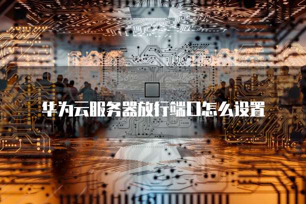 华为云服务器放行端口怎么设置