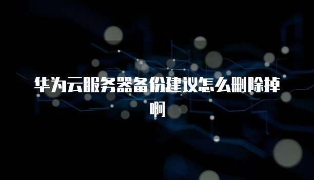 华为云服务器备份建议怎么删除掉啊