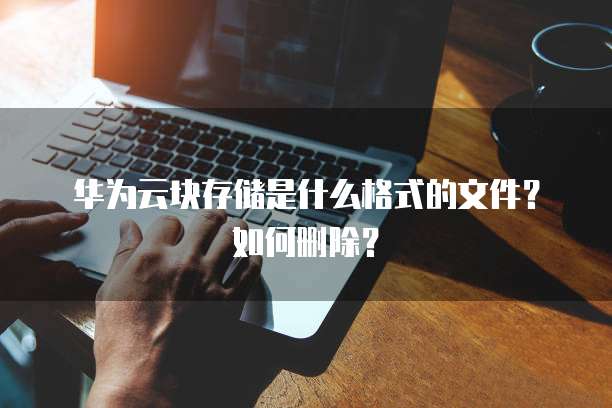 华为云块存储是什么格式的文件？如何删除？