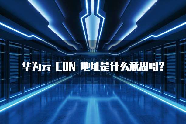 华为云 CDN 地址是什么意思呀?