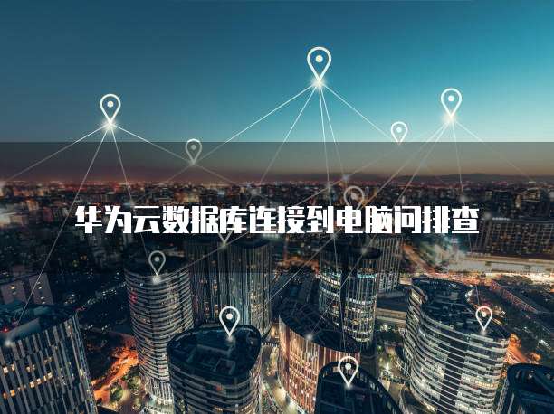 华为云数据库连接到电脑问排查