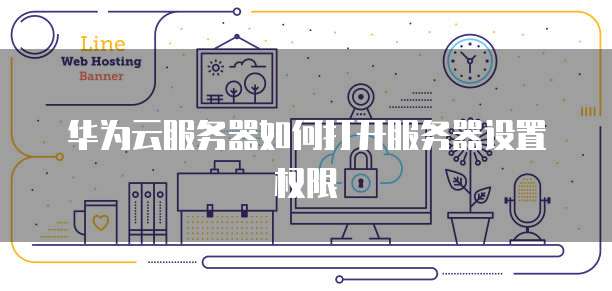 华为云服务器如何打开服务器设置权限