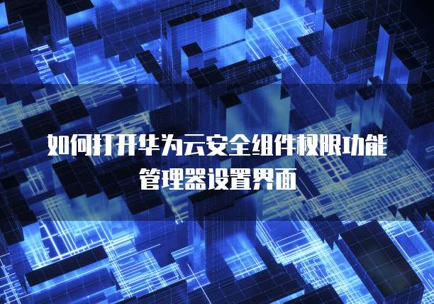 如何打开华为云安全组件权限功能管理器设置界面