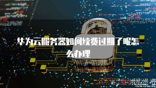 华为云服务器如何续费过期了呢怎么办理