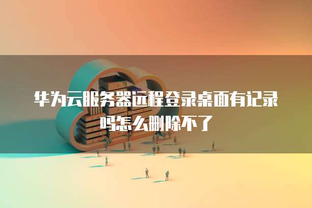 华为云服务器远程登录桌面有记录吗怎么删除不了