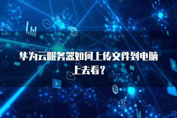 华为云服务器如何上传文件到电脑上去看?