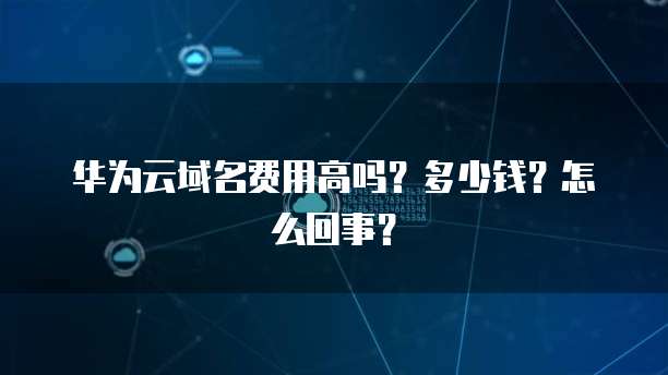 华为云域名费用高吗?多少钱?怎么回事?