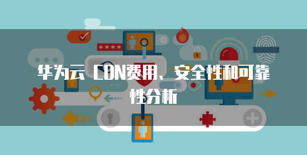 华为云 CDN费用、安全性和可靠性分析