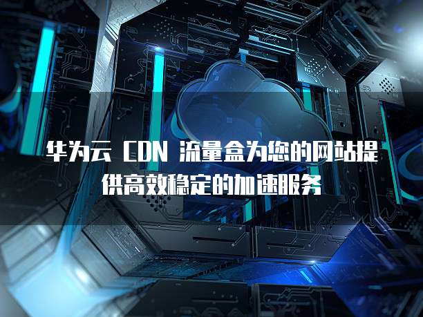 华为云 CDN 流量盒为您的网站提供高效稳定的加速服务
